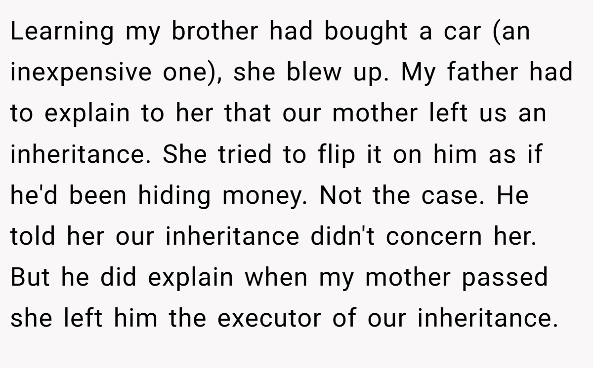 Learning my brother had bought a car (an inexpensive one), she blew up. My father had to explain to her that our mother left us an inheritance. She tried to flip it on him as if he'd been hiding money. Not the case. He told her our inheritance didn't concern her. But he did explain when my mother passed she left him the executor of our inheritance.