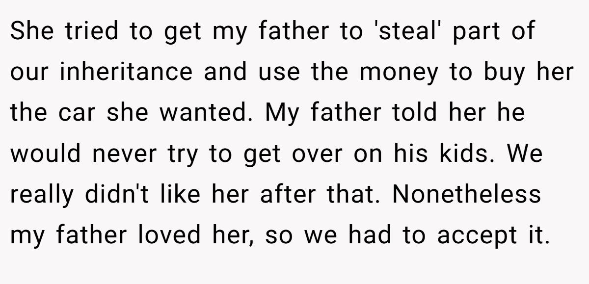She tried to get my father to 'steal' part of our inheritance and use the money to buy her the car she wanted. My father told her he would never try to get over on his kids. We really didn't like her after that. Nonetheless my father loved her, so we had to accept it.