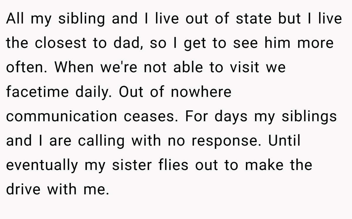 All my sibling and I live out of state but I live the closest to dad, so I get to see him more often. When we're not able to visit we facetime daily. Out of nowhere communication ceases. For days my siblings and I are calling with no response. Until eventually my sister flies out to make the drive with me.