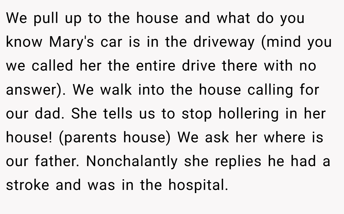 We pull up to the house and what do you know Mary's car is in the driveway (mind you we called her the entire drive there with no answer). We walk into the house calling for our dad. She tells us to stop hollering in her house! (parents house) We ask her where is our father. Nonchalantly she replies he had a stroke and was in the hospital.