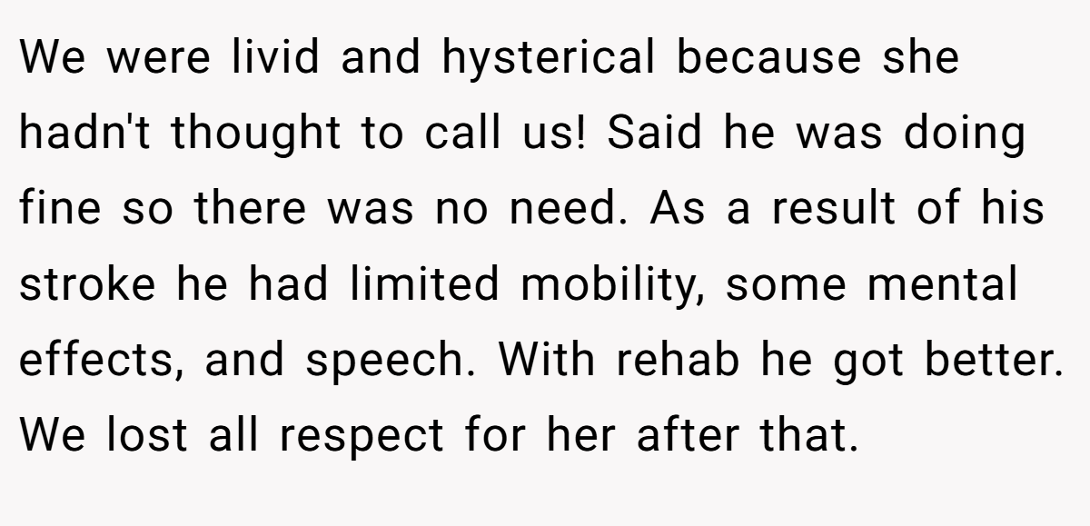 We were livid and hysterical because she hadn't thought to call us! Said he was doing fine so there was no need. As a result of his stroke he had limited mobility, some mental effects, and speech. With rehab he got better. We lost all respect for her after that.