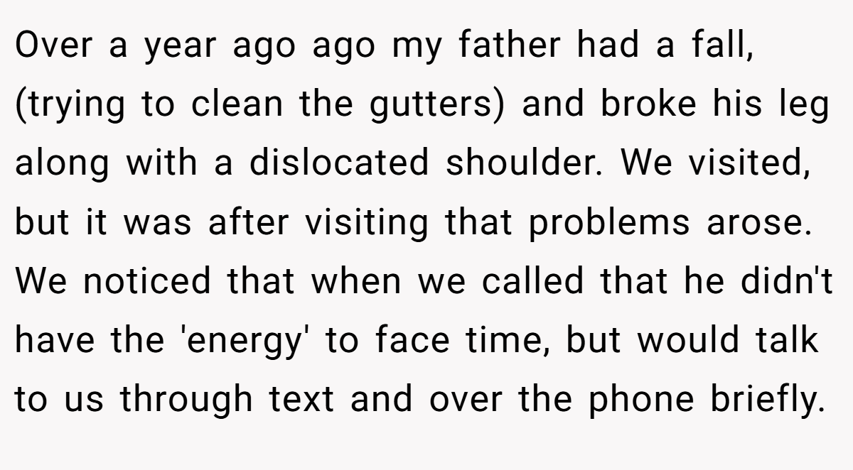 Over a year ago ago my father had a fall, (trying to clean the gutters) and broke his leg along with a dislocated shoulder. We visited, but it was after visiting that problems arose. We noticed that when we called that he didn't have the 'energy' to face time, but would talk to us through text and over the phone briefly.
