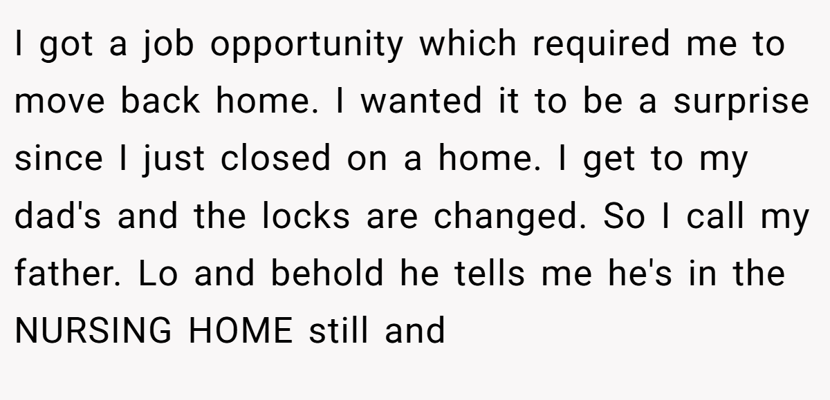 I got a job opportunity which required me to move back home. I wanted it to be a surprise since I just closed on a home. I get to my dad's and the locks are changed. So I call my father. Lo and behold he tells me he's in the NURSING HOME still and