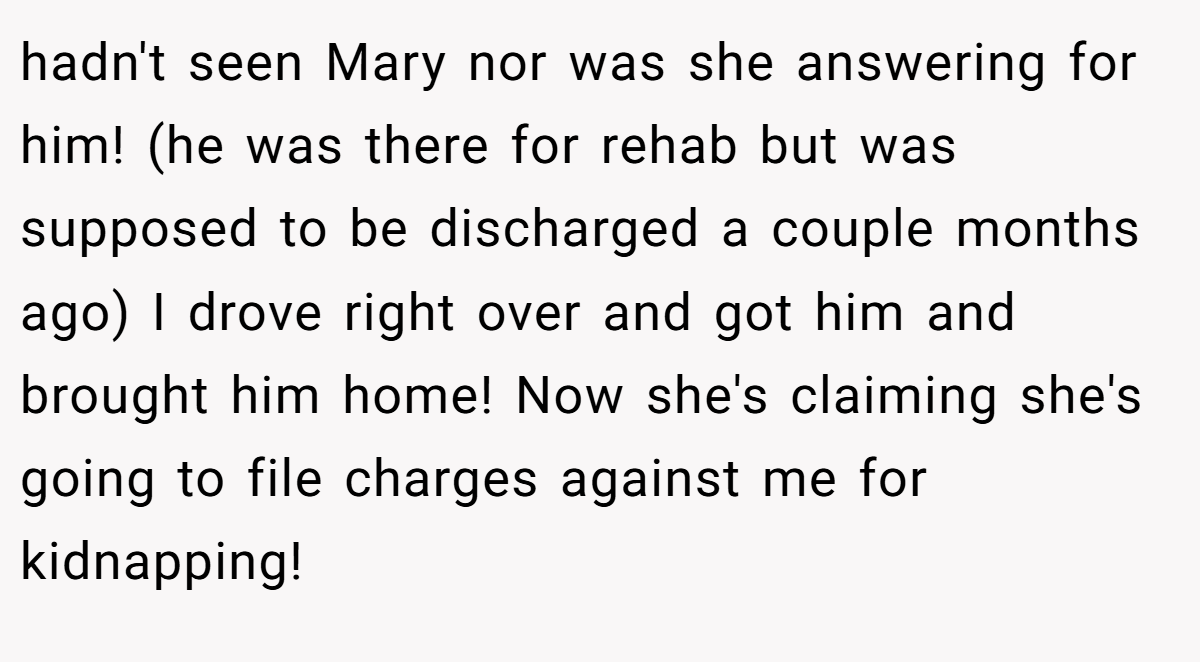 hadn't seen Mary nor was she answering for him! (he was there for rehab but was supposed to be discharged a couple months ago) I drove right over and got him and brought him home! Now she's claiming she's going to file charges against me for kidnapping!