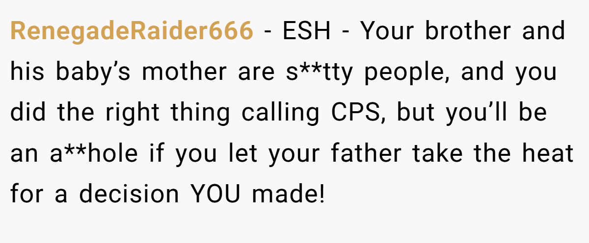RenegadeRaider666 − ESH - Your brother and his baby’s mother are s**tty people, and you did the right thing calling CPS, but you’ll be an a**hole if you let your father take the heat for a decision YOU made!