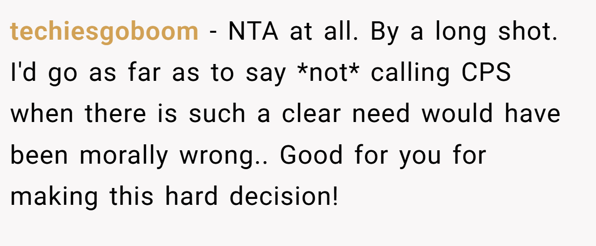 techiesgoboom − NTA at all. By a long shot. I'd go as far as to say *not* calling CPS when there is such a clear need would have been morally wrong.. Good for you for making this hard decision!