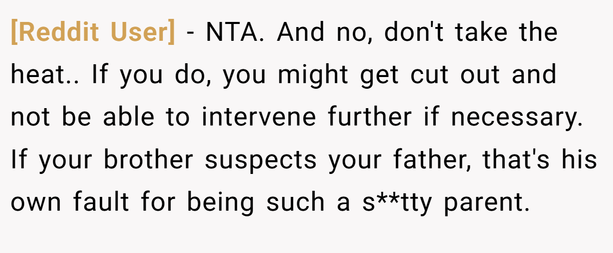 [Reddit User] − NTA. And no, don't take the heat.. If you do, you might get cut out and not be able to intervene further if necessary. If your brother suspects your father, that's his own fault for being such a s**tty parent.
