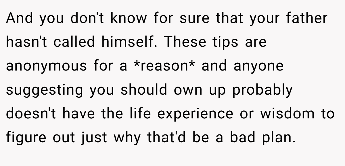 And you don't know for sure that your father hasn't called himself. These tips are anonymous for a *reason* and anyone suggesting you should own up probably doesn't have the life experience or wisdom to figure out just why that'd be a bad plan.