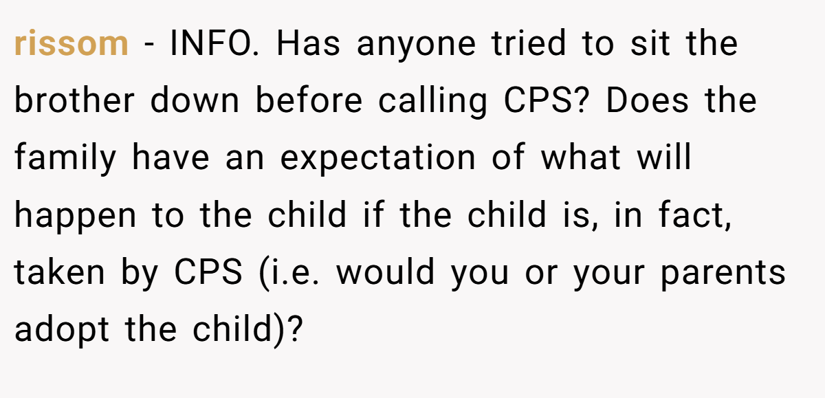 rissom − INFO. Has anyone tried to sit the brother down before calling CPS? Does the family have an expectation of what will happen to the child if the child is, in fact, taken by CPS (i.e. would you or your parents adopt the child)?