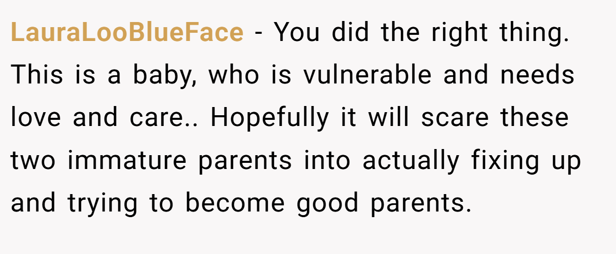 LauraLooBlueFace − You did the right thing. This is a baby, who is vulnerable and needs love and care.. Hopefully it will scare these two immature parents into actually fixing up and trying to become good parents.