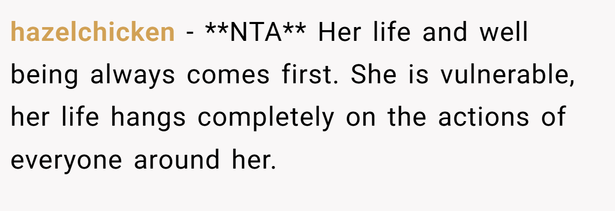 hazelchicken − **NTA** Her life and well being always comes first. She is vulnerable, her life hangs completely on the actions of everyone around her.