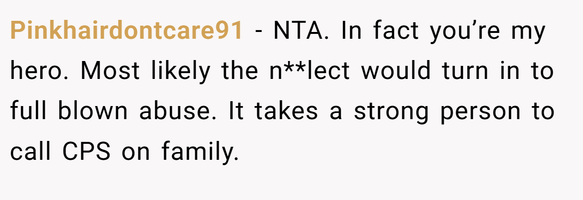 Pinkhairdontcare91 − NTA. In fact you’re my hero. Most likely the n**lect would turn in to full blown abuse. It takes a strong person to call CPS on family.