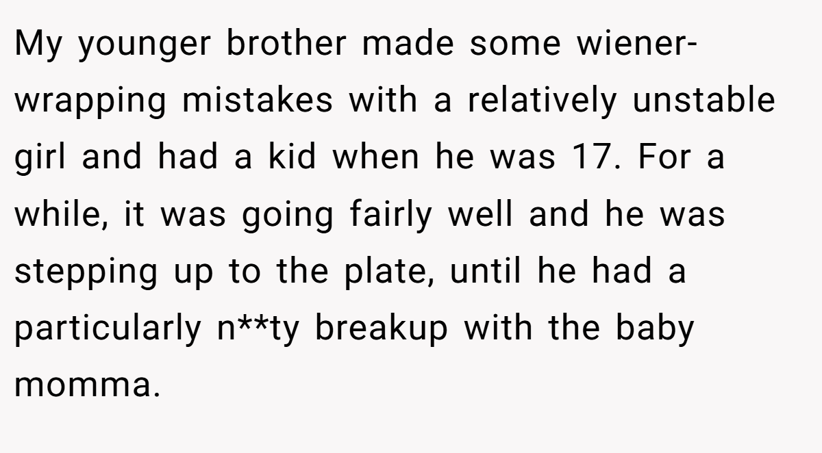 My younger brother made some wiener-wrapping mistakes with a relatively unstable girl and had a kid when he was 17. For a while, it was going fairly well and he was stepping up to the plate, until he had a particularly n**ty breakup with the baby momma.
