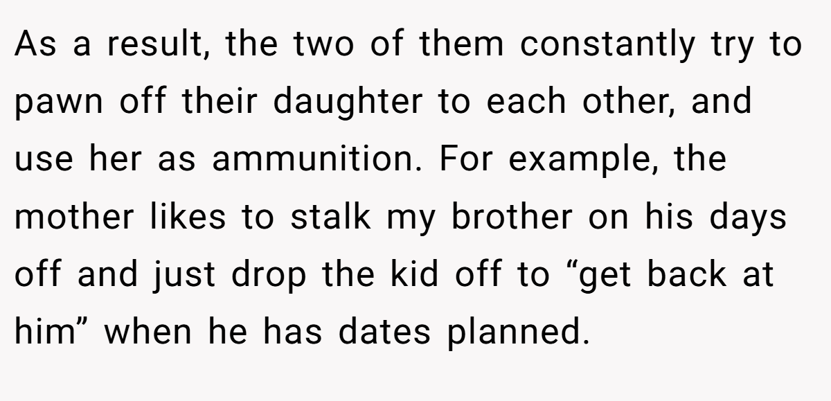 As a result, the two of them constantly try to pawn off their daughter to each other, and use her as ammunition. For example, the mother likes to stalk my brother on his days off and just drop the kid off to “get back at him” when he has dates planned.