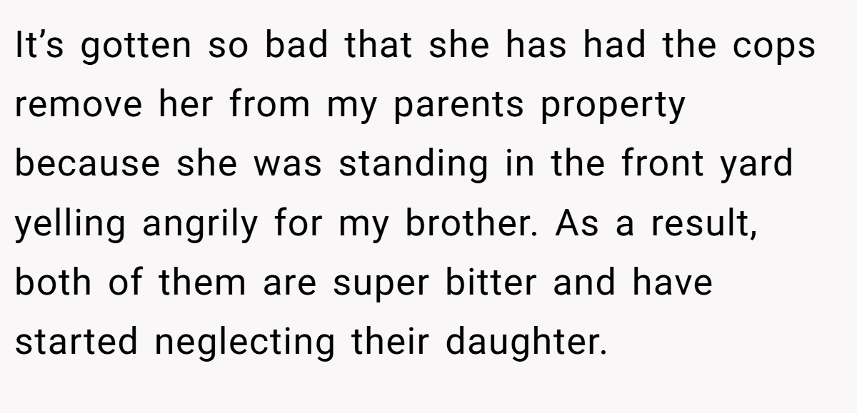 It’s gotten so bad that she has had the cops remove her from my parents property because she was standing in the front yard yelling angrily for my brother. As a result, both of them are super bitter and have started neglecting their daughter.