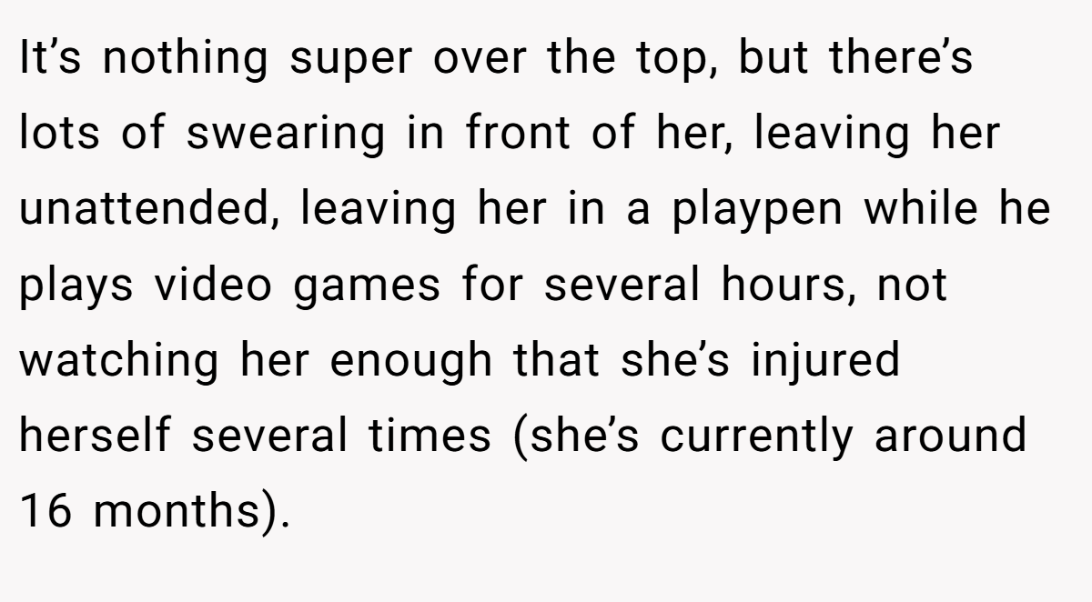 It’s nothing super over the top, but there’s lots of swearing in front of her, leaving her unattended, leaving her in a playpen while he plays video games for several hours, not watching her enough that she’s injured herself several times (she’s currently around 16 months).