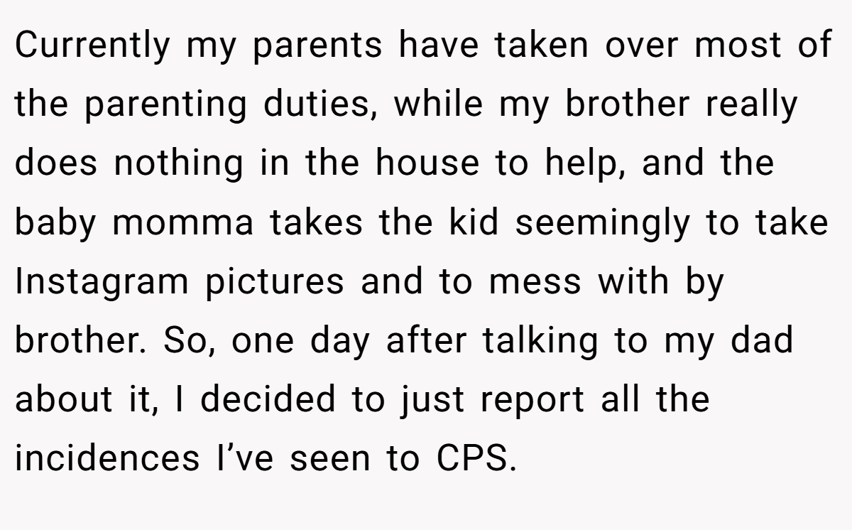 Currently my parents have taken over most of the parenting duties, while my brother really does nothing in the house to help, and the baby momma takes the kid seemingly to take Instagram pictures and to mess with by brother. So, one day after talking to my dad about it, I decided to just report all the incidences I’ve seen to CPS.