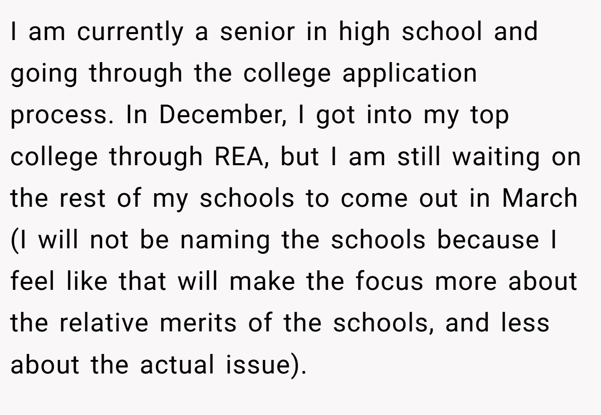 I am currently a senior in high school and going through the college application process. In December, I got into my top college through REA, but I am still waiting on the rest of my schools to come out in March (I will not be naming the schools because I feel like that will make the focus more about the relative merits of the schools, and less about the actual issue).