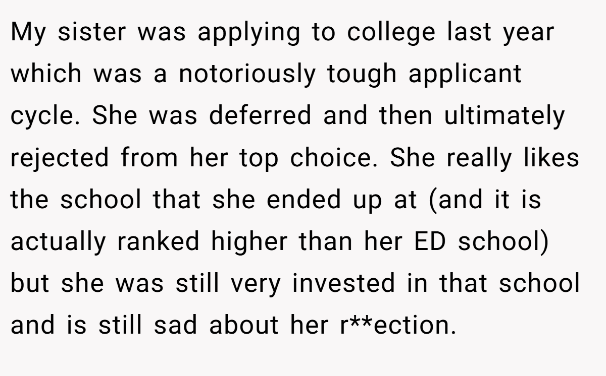 My sister was applying to college last year which was a notoriously tough applicant cycle. She was deferred and then ultimately rejected from her top choice. She really likes the school that she ended up at (and it is actually ranked higher than her ED school) but she was still very invested in that school and is still sad about her r**ection.
