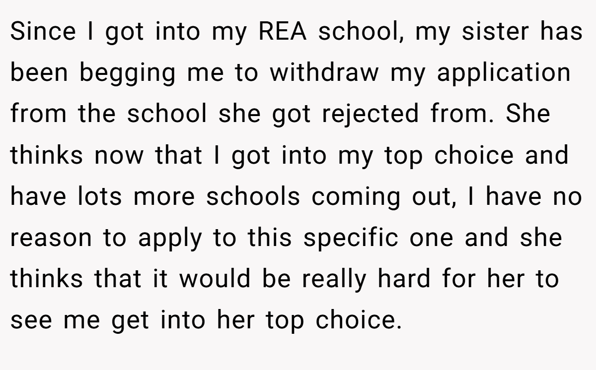 Since I got into my REA school, my sister has been begging me to withdraw my application from the school she got rejected from. She thinks now that I got into my top choice and have lots more schools coming out, I have no reason to apply to this specific one and she thinks that it would be really hard for her to see me get into her top choice.