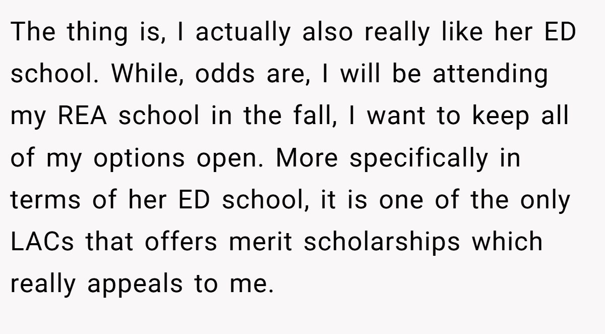 The thing is, I actually also really like her ED school. While, odds are, I will be attending my REA school in the fall, I want to keep all of my options open. More specifically in terms of her ED school, it is one of the only LACs that offers merit scholarships which really appeals to me.