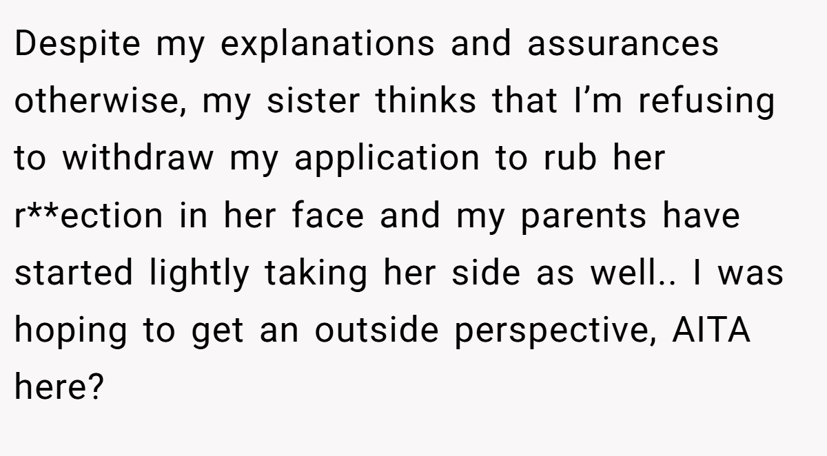 Despite my explanations and assurances otherwise, my sister thinks that I’m refusing to withdraw my application to rub her r**ection in her face and my parents have started lightly taking her side as well.. I was hoping to get an outside perspective, AITA here?