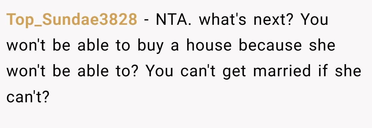 Top_Sundae3828 - NTA. what's next? You won't be able to buy a house because she won't be able to? You can't get married if she can't?