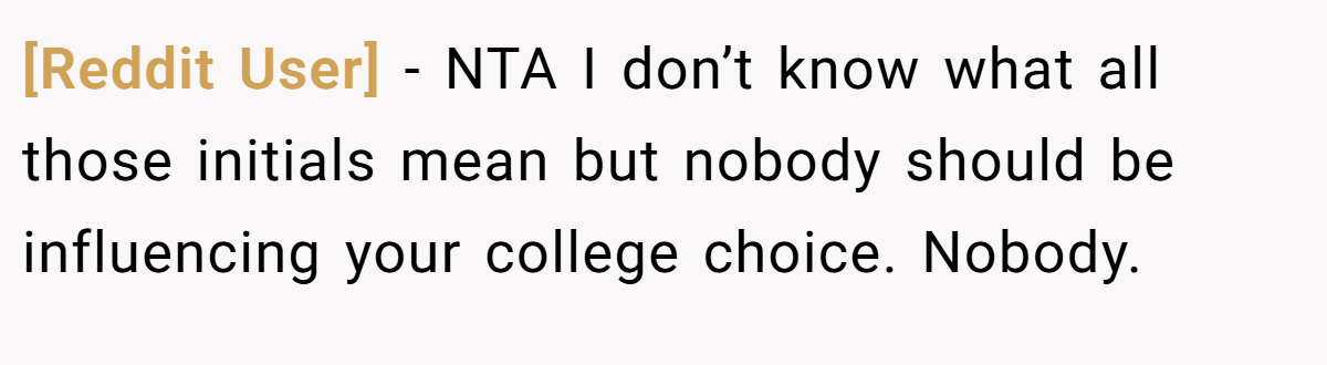 [Reddit User] - NTA I don’t know what all those initials mean but nobody should be influencing your college choice. Nobody.