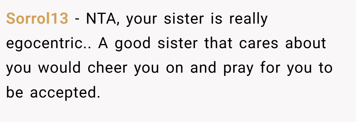 Sorrol13 - NTA, your sister is really egocentric.. A good sister that cares about you would cheer you on and pray for you to be accepted.