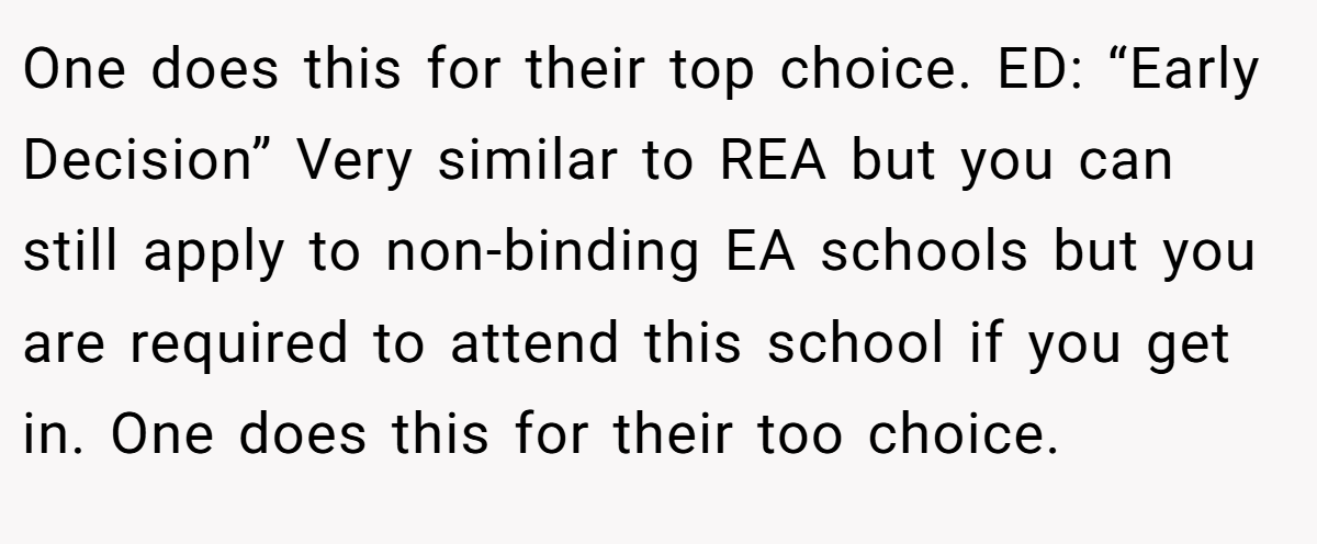 One does this for their top choice. ED: “Early Decision” Very similar to REA but you can still apply to non-binding EA schools but you are required to attend this school if you get in. One does this for their too choice.