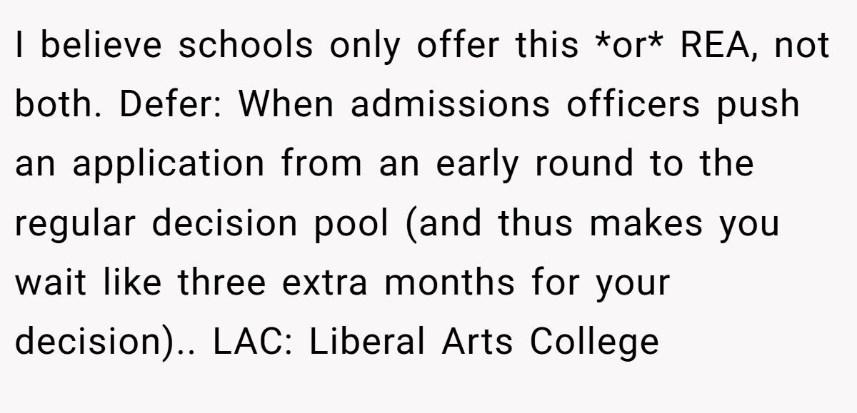 I believe schools only offer this *or* REA, not both. Defer: When admissions officers push an application from an early round to the regular decision pool (and thus makes you wait like three extra months for your decision).. LAC: Liberal Arts College