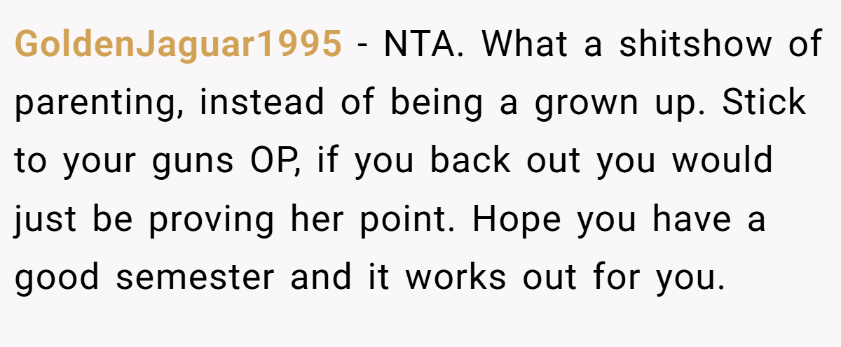 GoldenJaguar1995 - NTA. What a shitshow of parenting, instead of being a grown up. Stick to your guns OP, if you back out you would just be proving her point. Hope you have a good semester and it works out for you.