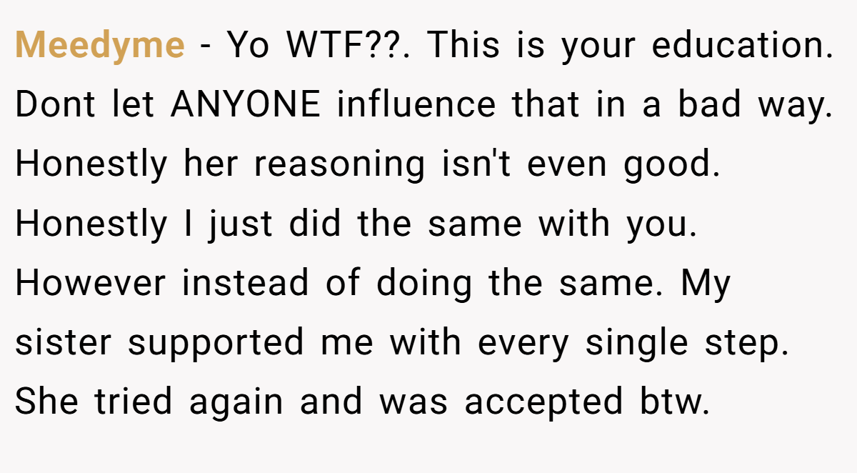 Meedyme - Yo WTF??. This is your education. Dont let ANYONE influence that in a bad way. Honestly her reasoning isn't even good. Honestly I just did the same with you. However instead of doing the same. My sister supported me with every single step. She tried again and was accepted btw.