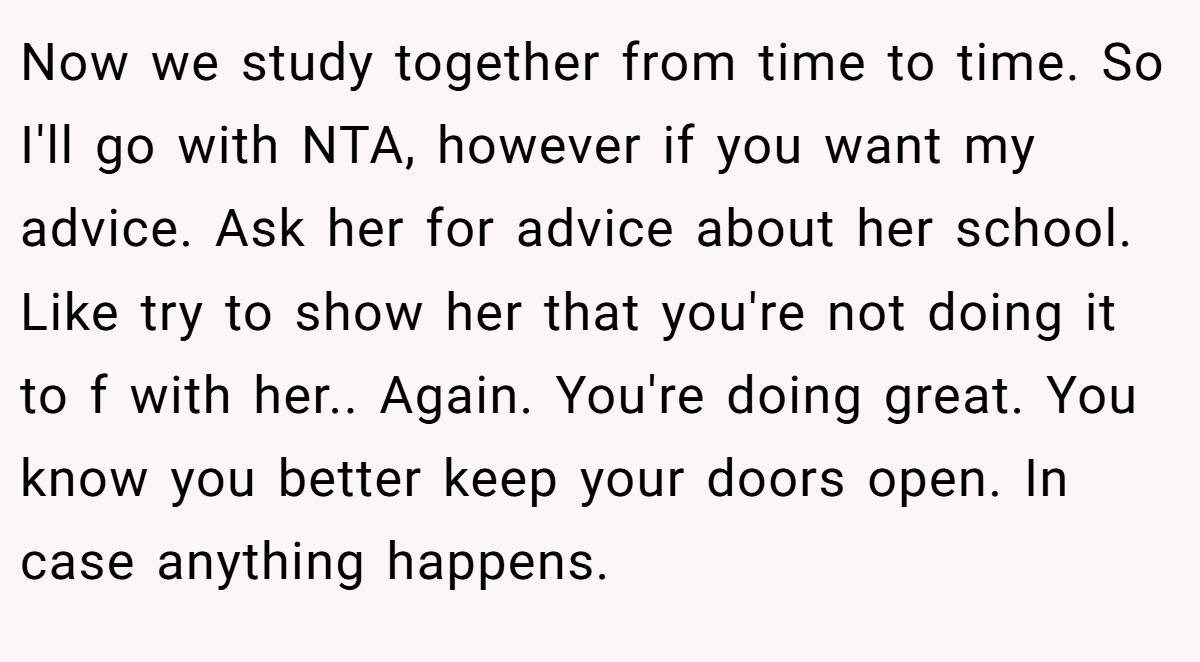 Now we study together from time to time. So I'll go with NTA, however if you want my advice. Ask her for advice about her school. Like try to show her that you're not doing it to f with her.. Again. You're doing great. You know you better keep your doors open. In case anything happens.
