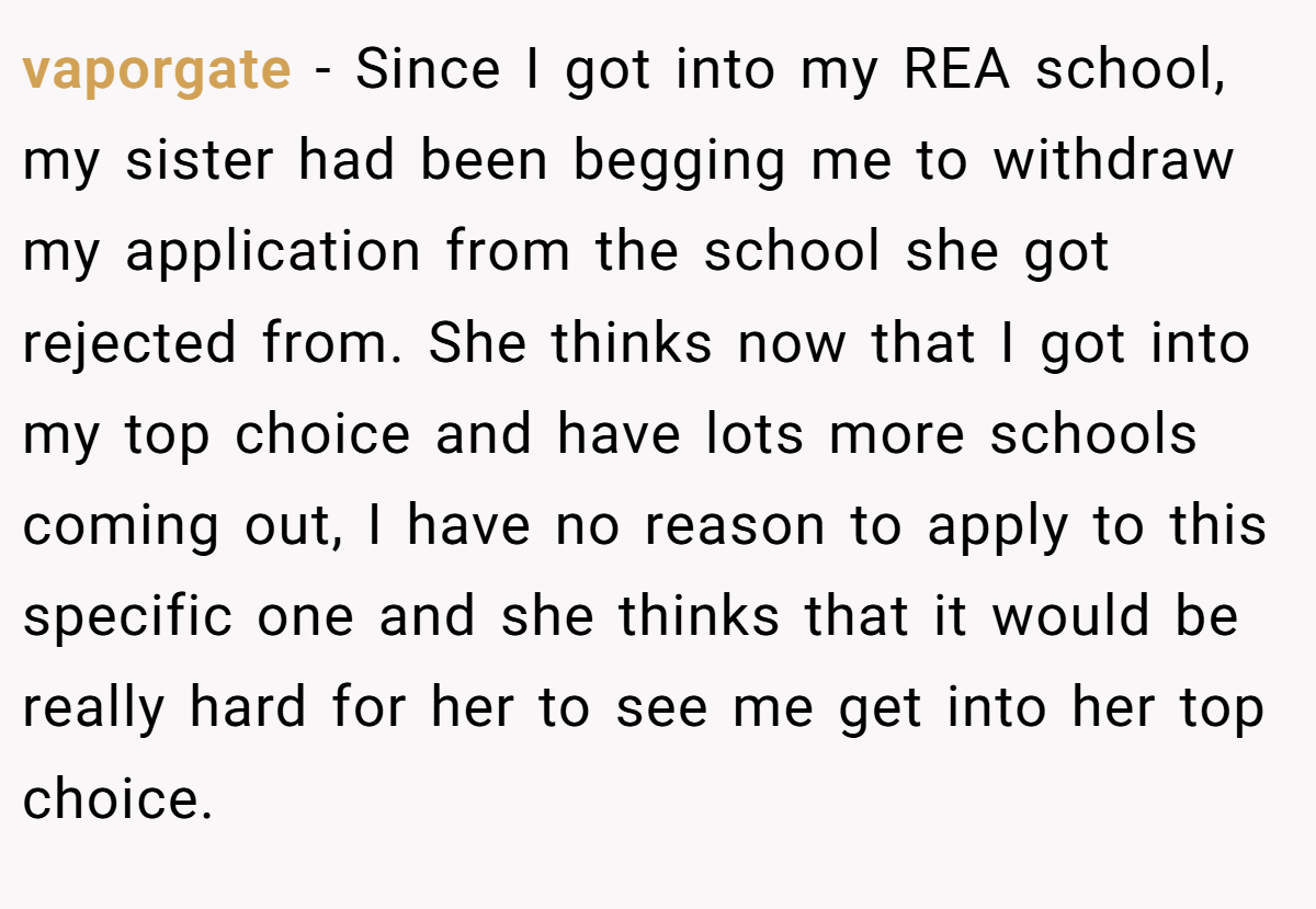 vaporgate - Since I got into my REA school, my sister had been begging me to withdraw my application from the school she got rejected from. She thinks now that I got into my top choice and have lots more schools coming out, I have no reason to apply to this specific one and she thinks that it would be really hard for her to see me get into her top choice.