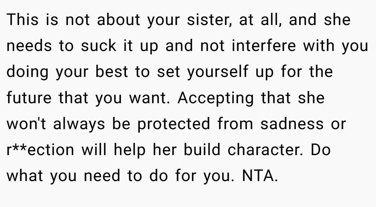 This is not about your sister, at all, and she needs to suck it up and not interfere with you doing your best to set yourself up for the future that you want. Accepting that she won't always be protected from sadness or r**ection will help her build character. Do what you need to do for you. NTA.