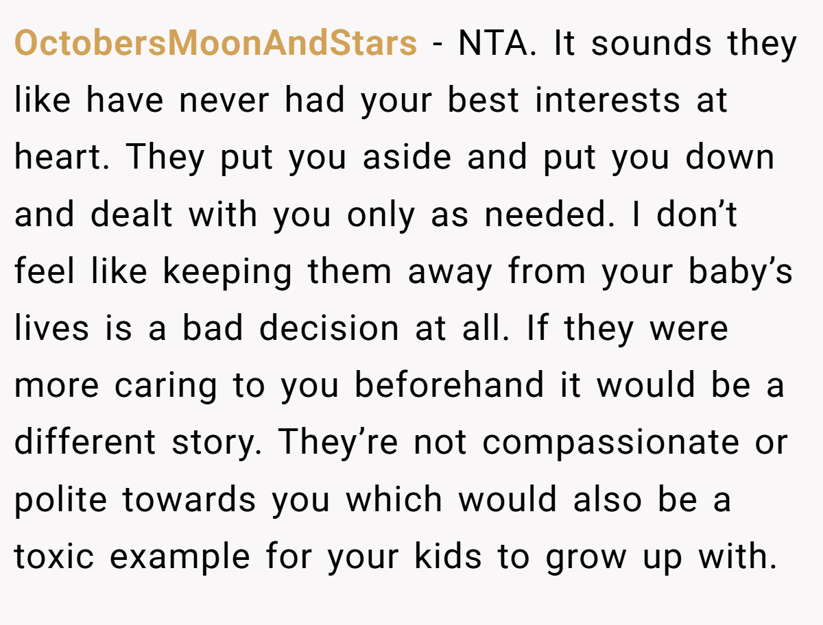 OctobersMoonAndStars − NTA. It sounds they like have never had your best interests at heart. They put you aside and put you down and dealt with you only as needed. I don’t feel like keeping them away from your baby’s lives is a bad decision at all. If they were more caring to you beforehand it would be a different story. They’re not compassionate or polite towards you which would also be a toxic example for your kids to grow up with.