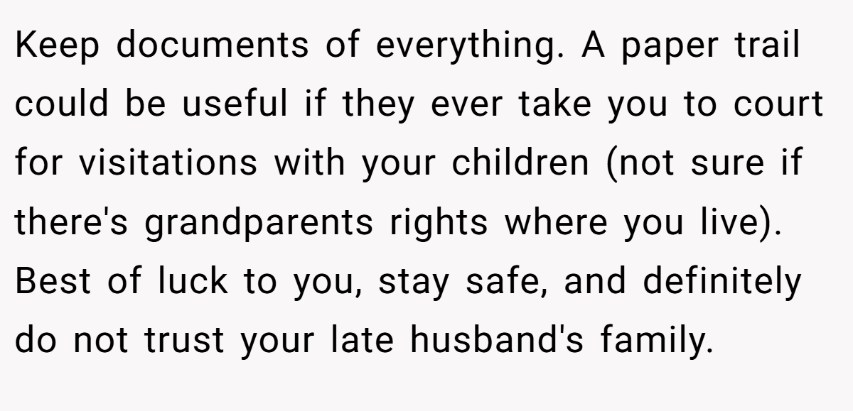 Keep documents of everything. A paper trail could be useful if they ever take you to court for visitations with your children (not sure if there's grandparents rights where you live). Best of luck to you, stay safe, and definitely do not trust your late husband's family.