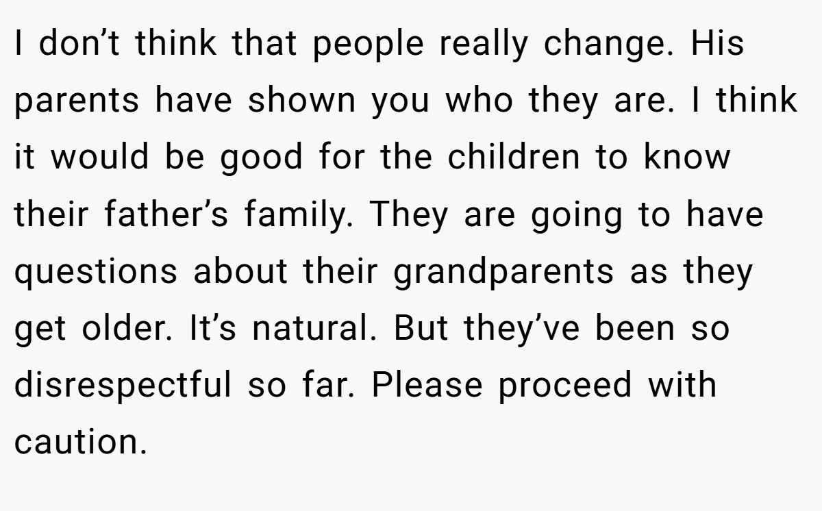 I don’t think that people really change. His parents have shown you who they are. I think it would be good for the children to know their father’s family. They are going to have questions about their grandparents as they get older. It’s natural. But they’ve been so disrespectful so far. Please proceed with caution.