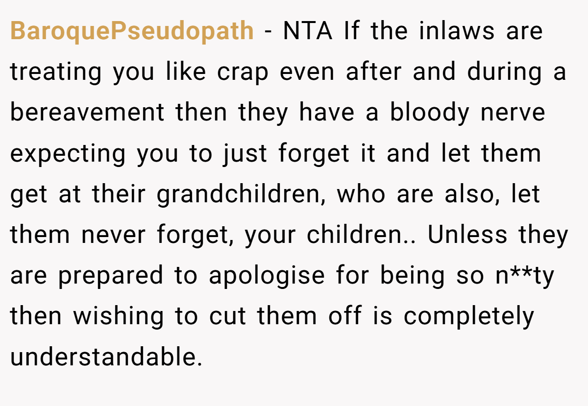 BaroquePseudopath − NTA If the inlaws are treating you like crap even after and during a bereavement then they have a bloody nerve expecting you to just forget it and let them get at their grandchildren, who are also, let them never forget, your children.. Unless they are prepared to apologise for being so n**ty then wishing to cut them off is completely understandable.