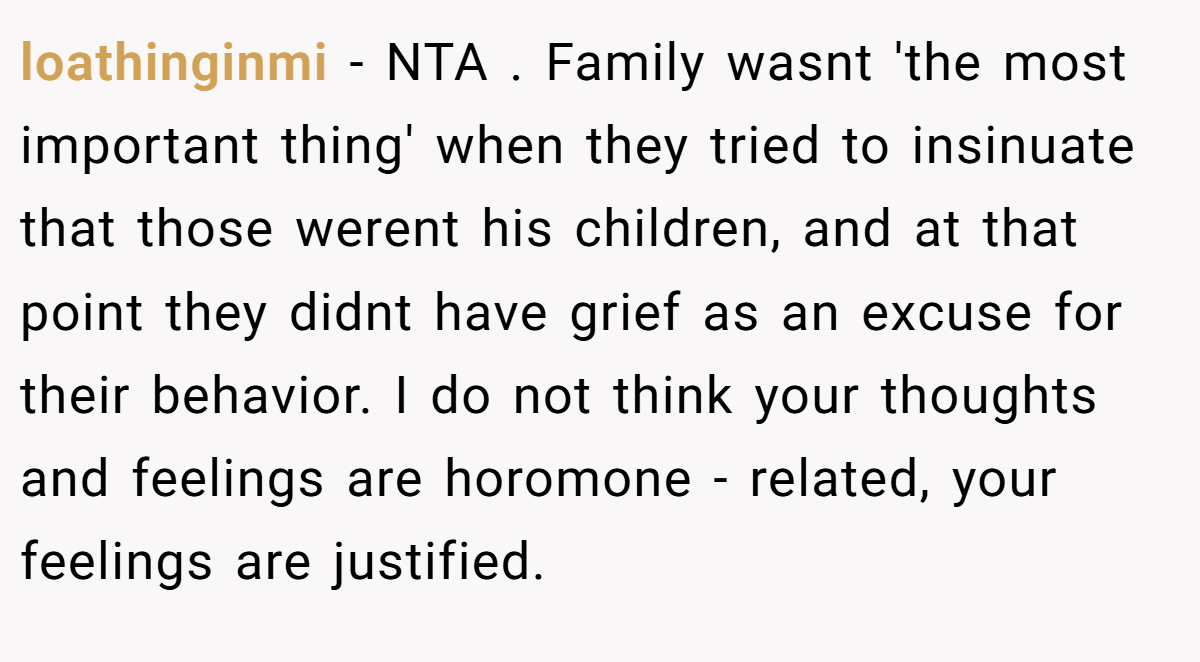 loathinginmi − NTA . Family wasnt 'the most important thing' when they tried to insinuate that those werent his children, and at that point they didnt have grief as an excuse for their behavior. I do not think your thoughts and feelings are horomone - related, your feelings are justified.