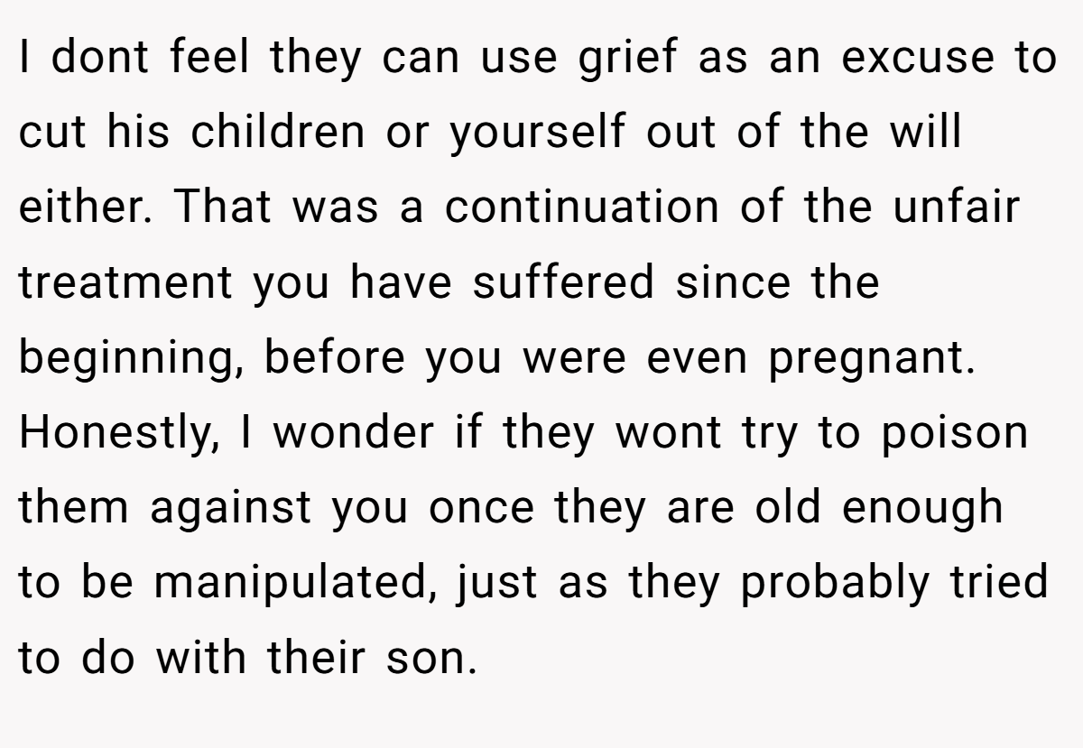 I dont feel they can use grief as an excuse to cut his children or yourself out of the will either. That was a continuation of the unfair treatment you have suffered since the beginning, before you were even pregnant. Honestly, I wonder if they wont try to poison them against you once they are old enough to be manipulated, just as they probably tried to do with their son.