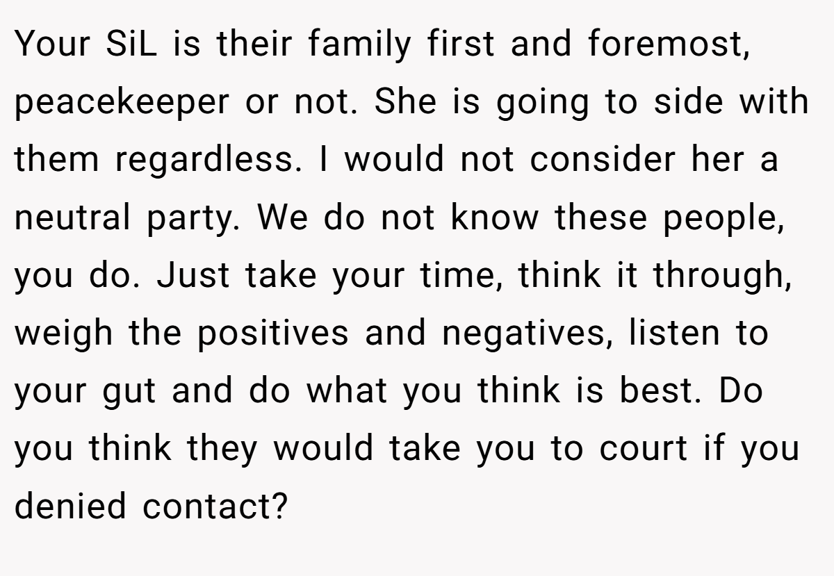 Your SiL is their family first and foremost, peacekeeper or not. She is going to side with them regardless. I would not consider her a neutral party. We do not know these people, you do. Just take your time, think it through, weigh the positives and negatives, listen to your gut and do what you think is best. Do you think they would take you to court if you denied contact?