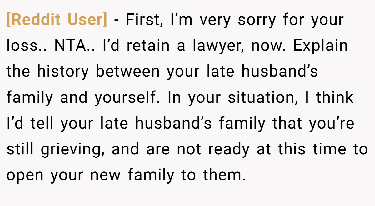 [Reddit User] − First, I’m very sorry for your loss.. NTA.. I’d retain a lawyer, now. Explain the history between your late husband’s family and yourself. In your situation, I think I’d tell your late husband’s family that you’re still grieving, and are not ready at this time to open your new family to them.