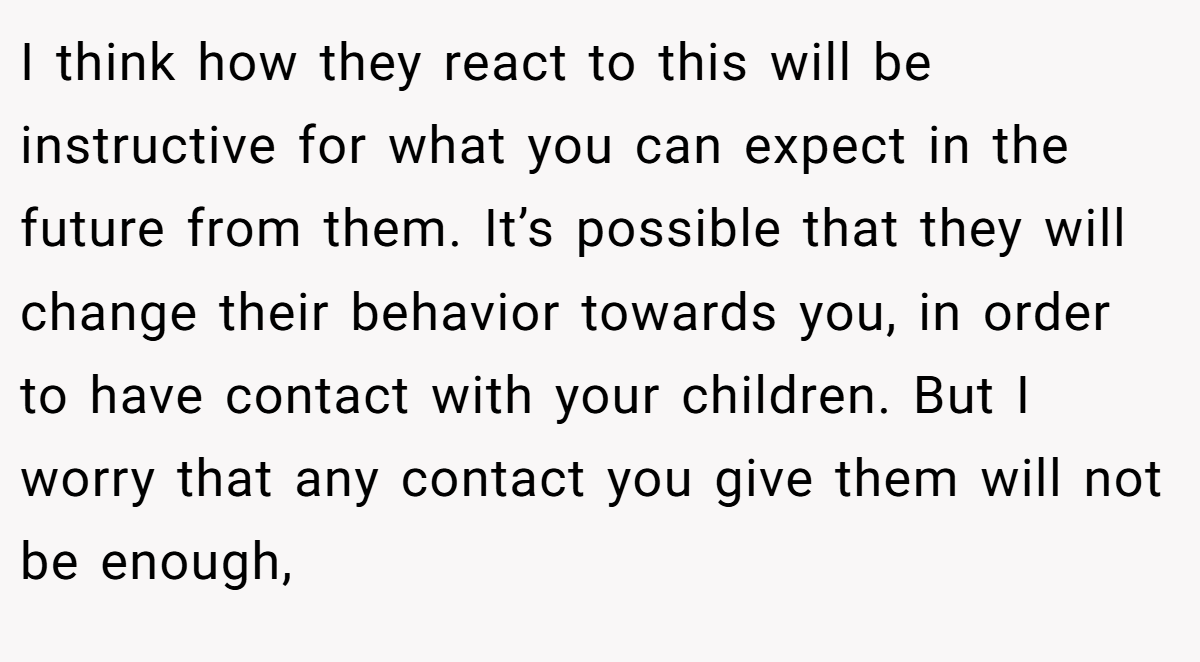 I think how they react to this will be instructive for what you can expect in the future from them. It’s possible that they will change their behavior towards you, in order to have contact with your children. But I worry that any contact you give them will not be enough,