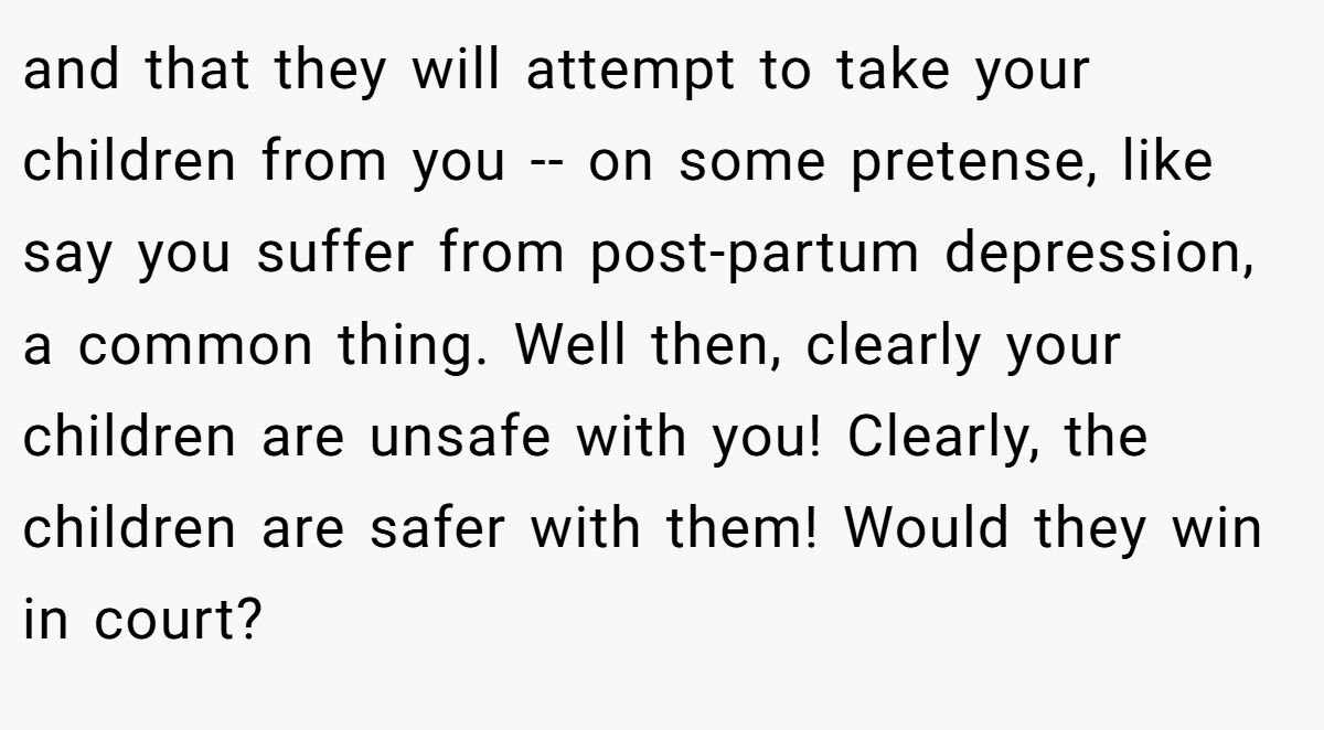 and that they will attempt to take your children from you -- on some pretense, like say you suffer from post-partum depression, a common thing. Well then, clearly your children are unsafe with you! Clearly, the children are safer with them! Would they win in court?
