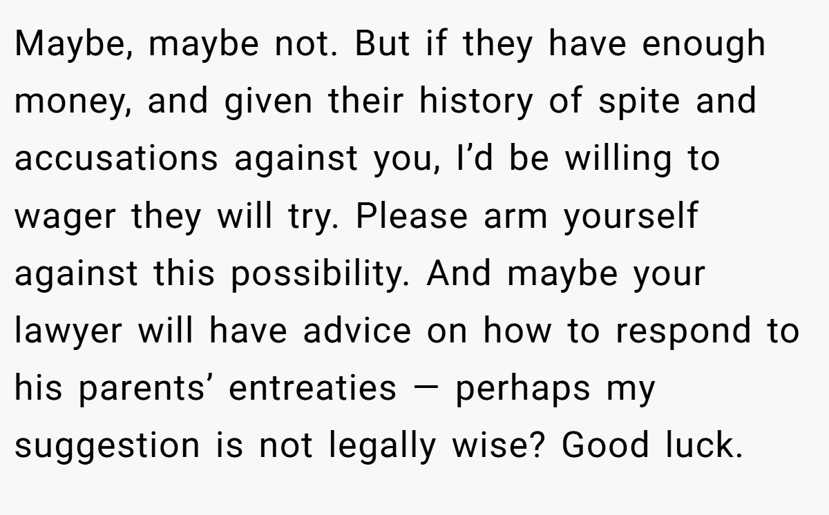 Maybe, maybe not. But if they have enough money, and given their history of spite and accusations against you, I’d be willing to wager they will try. Please arm yourself against this possibility. And maybe your lawyer will have advice on how to respond to his parents’ entreaties — perhaps my suggestion is not legally wise? Good luck.