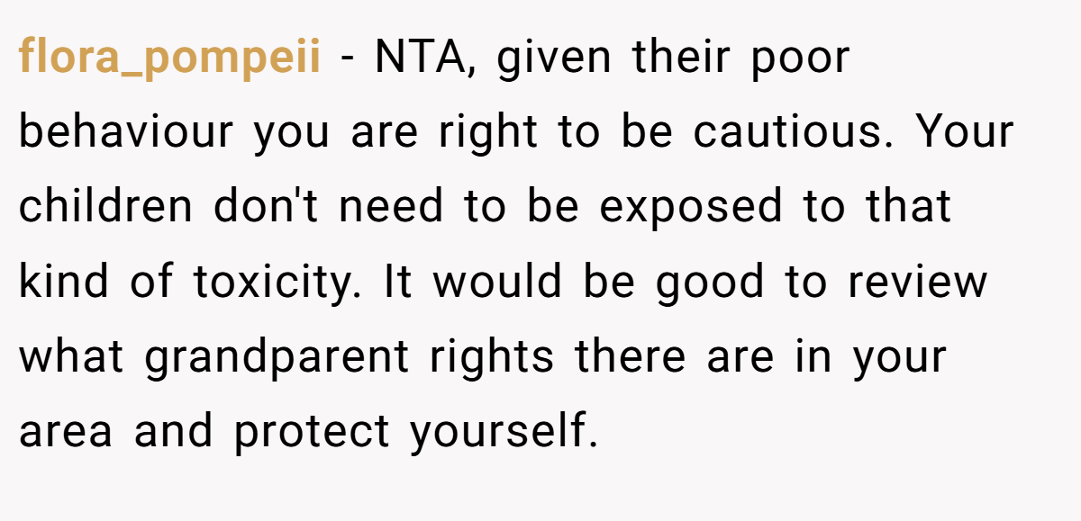 flora_pompeii − NTA, given their poor behaviour you are right to be cautious. Your children don't need to be exposed to that kind of toxicity. It would be good to review what grandparent rights there are in your area and protect yourself.