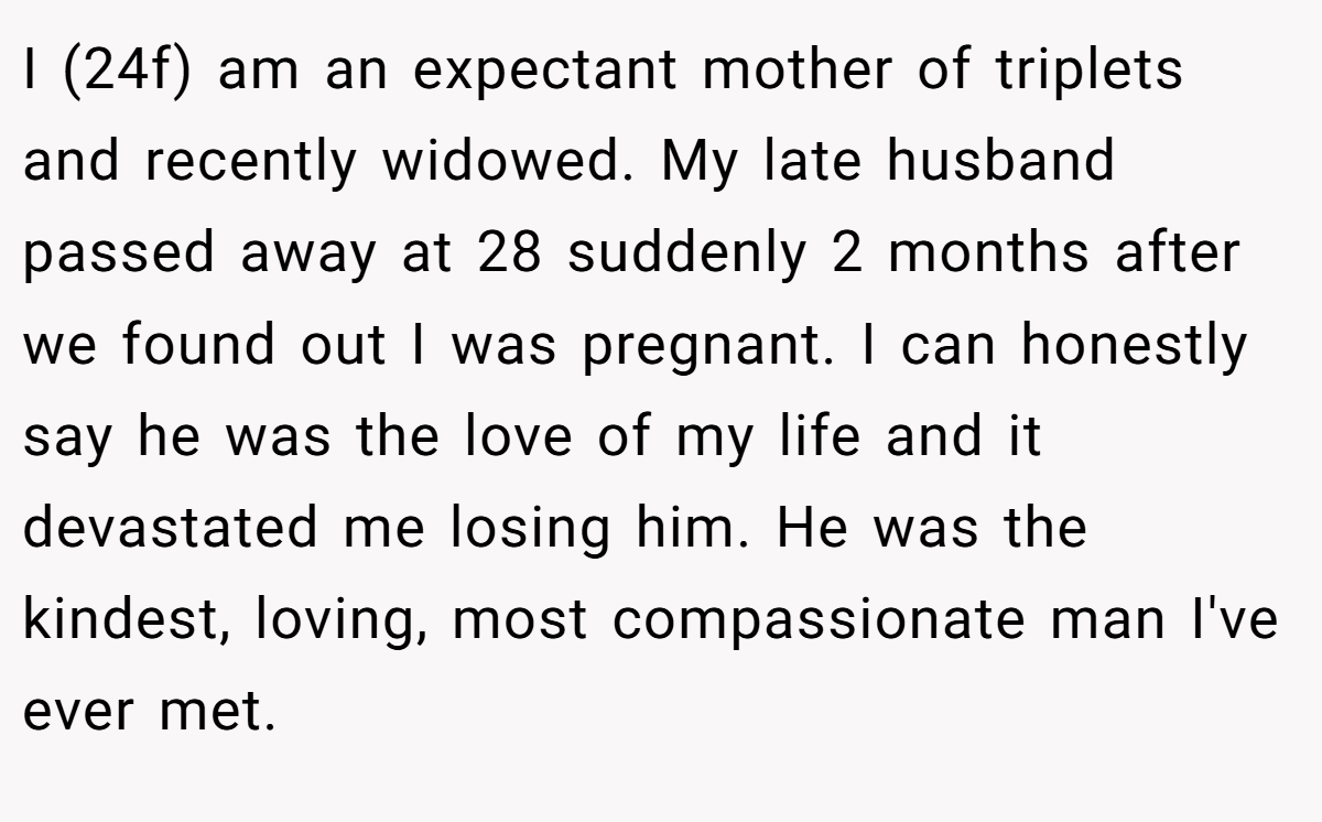 I (24f) am an expectant mother of triplets and recently widowed. My late husband passed away at 28 suddenly 2 months after we found out I was pregnant. I can honestly say he was the love of my life and it devastated me losing him. He was the kindest, loving, most compassionate man I've ever met.