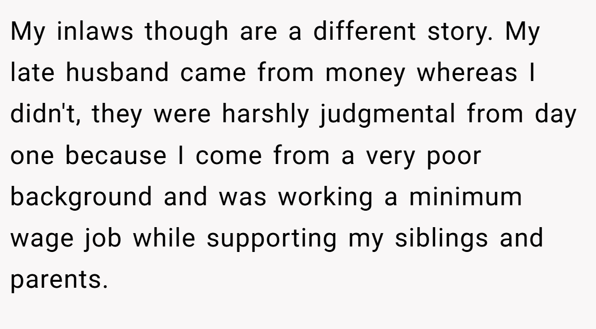 My inlaws though are a different story. My late husband came from money whereas I didn't, they were harshly judgmental from day one because I come from a very poor background and was working a minimum wage job while supporting my siblings and parents.